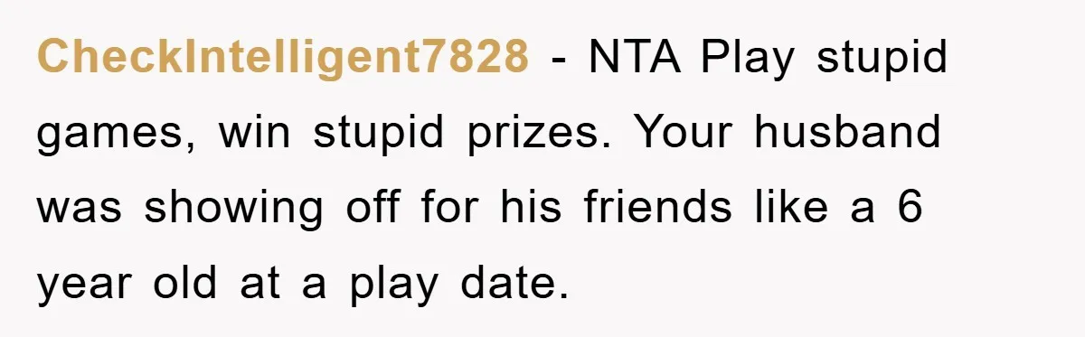 CheckIntelligent7828 − NTA Play stupid games, win stupid prizes. Your husband was showing off for his friends like a 6 year old at a play date.