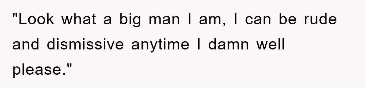 "Look what a big man I am, I can be rude and dismissive anytime I damn well please."