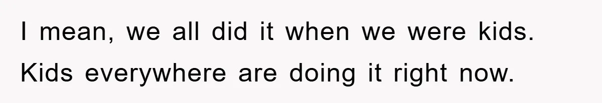 I mean, we all did it when we were kids. Kids everywhere are doing it right now.