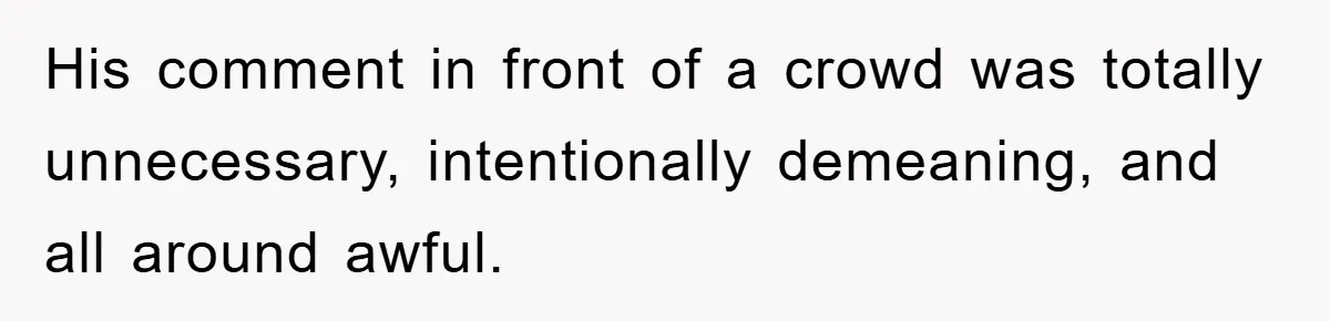 His comment in front of a crowd was totally unnecessary, intentionally demeaning, and all around awful.