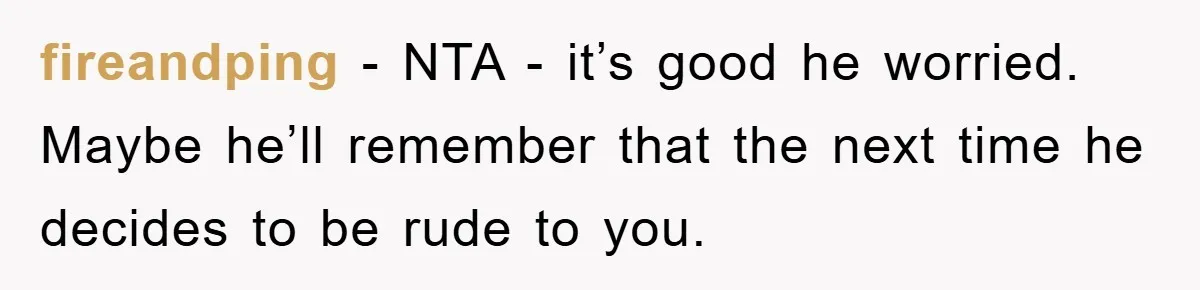 fireandping − NTA - it’s good he worried. Maybe he’ll remember that the next time he decides to be rude to you.