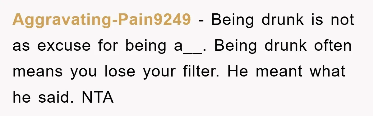 Aggravating-Pain9249 − Being drunk is not as excuse for being a__. Being drunk often means you lose your filter. He meant what he said. NTA