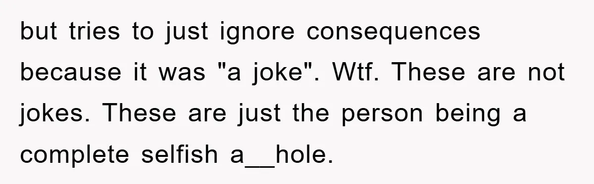 but tries to just ignore consequences because it was "a joke". Wtf. These are not jokes. These are just the person being a complete selfish a__hole.