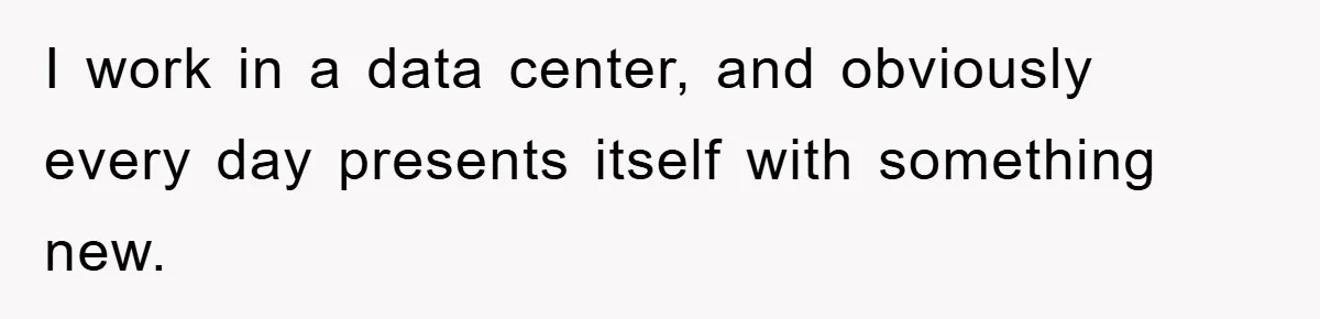 I work in a data center, and obviously every day presents itself with something new.