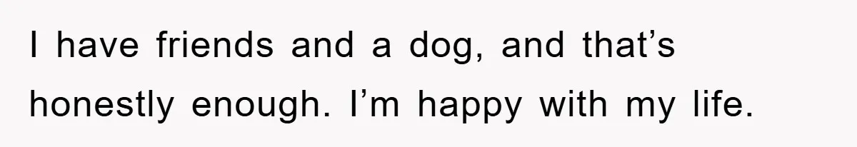 I have friends and a dog, and that’s honestly enough. I’m happy with my life.
