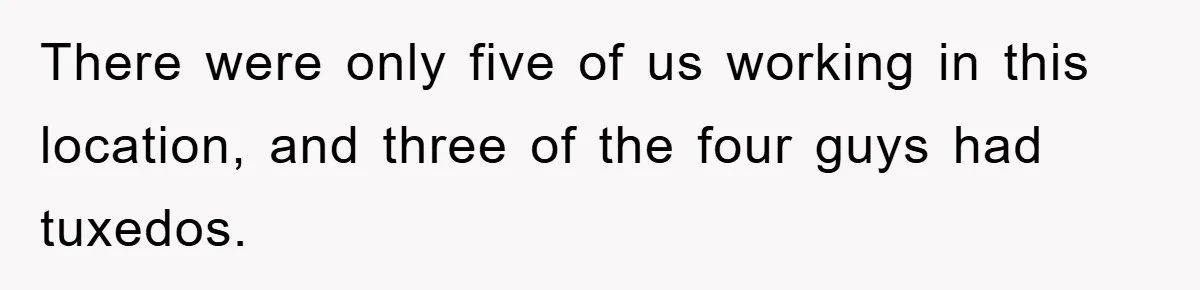 There were only five of us working in this location, and three of the four guys had tuxedos.