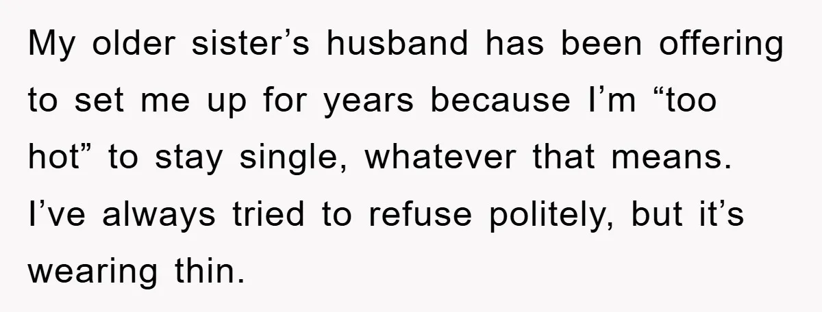 My older sister’s husband has been offering to set me up for years because I’m “too hot” to stay single, whatever that means. I’ve always tried to refuse politely, but...