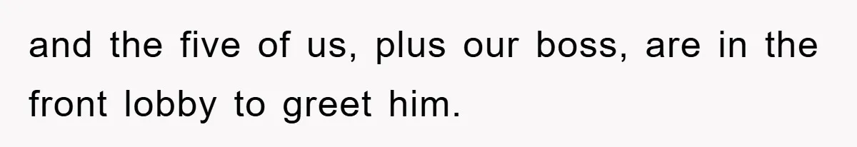 and the five of us, plus our boss, are in the front lobby to greet him.