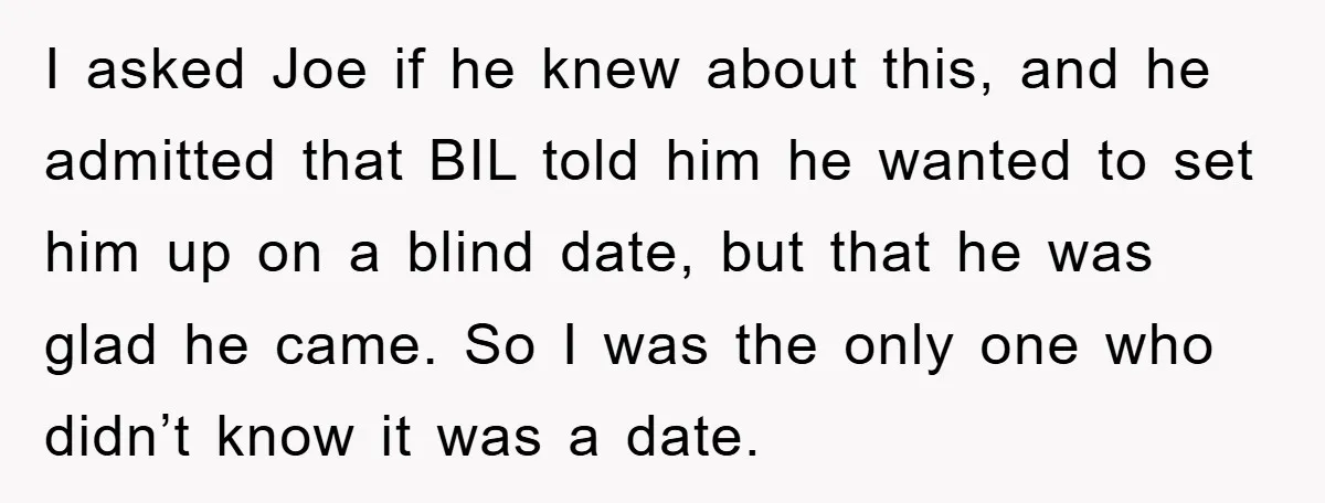 I asked Joe if he knew about this, and he admitted that BIL told him he wanted to set him up on a blind date, but that he was glad...