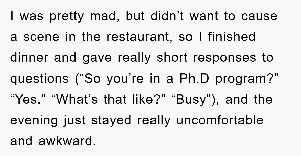I was pretty mad, but didn’t want to cause a scene in the restaurant, so I finished dinner and gave really short responses to questions (“So you’re in a Ph.D...
