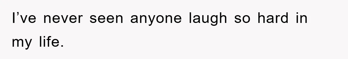 I’ve never seen anyone laugh so hard in my life.