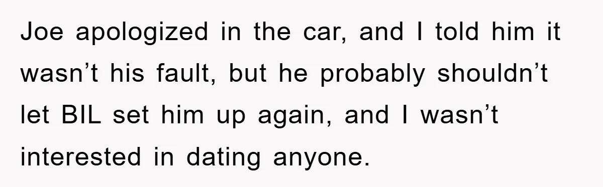 Joe apologized in the car, and I told him it wasn’t his fault, but he probably shouldn’t let BIL set him up again, and I wasn’t interested in dating anyone.