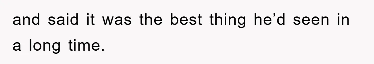 and said it was the best thing he’d seen in a long time.