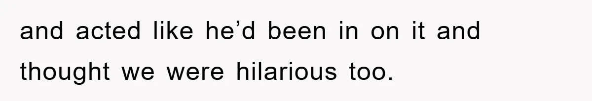 and acted like he’d been in on it and thought we were hilarious too.