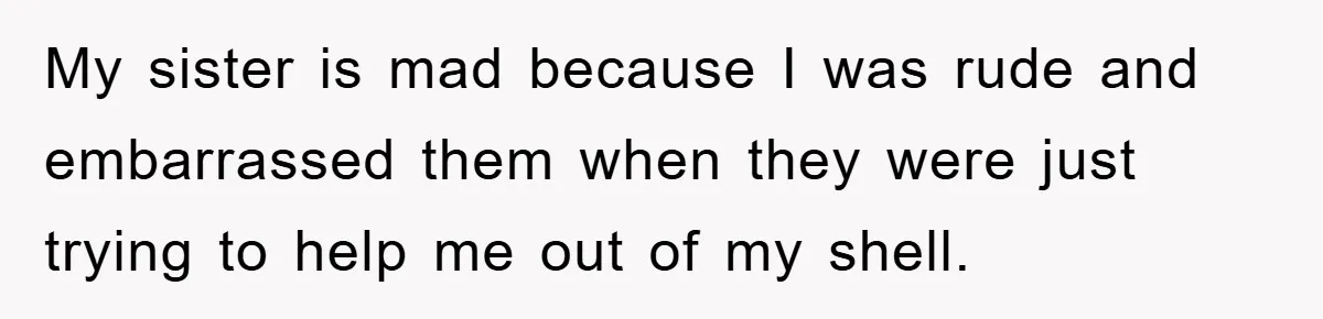 My sister is mad because I was rude and embarrassed them when they were just trying to help me out of my shell.