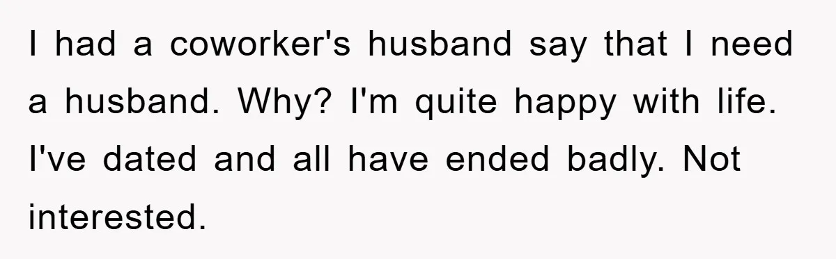 I had a coworker's husband say that I need a husband. Why? I'm quite happy with life. I've dated and all have ended badly. Not interested.