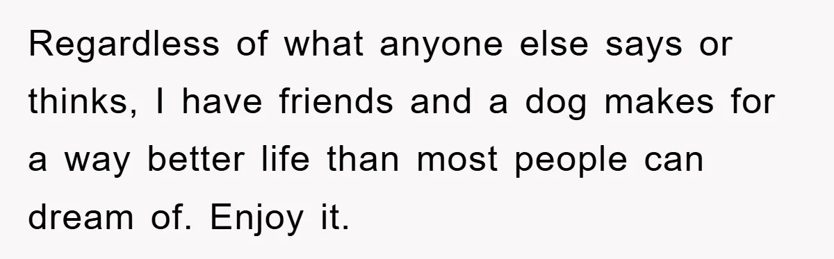 Regardless of what anyone else says or thinks, I have friends and a dog makes for a way better life than most people can dream of. Enjoy it.