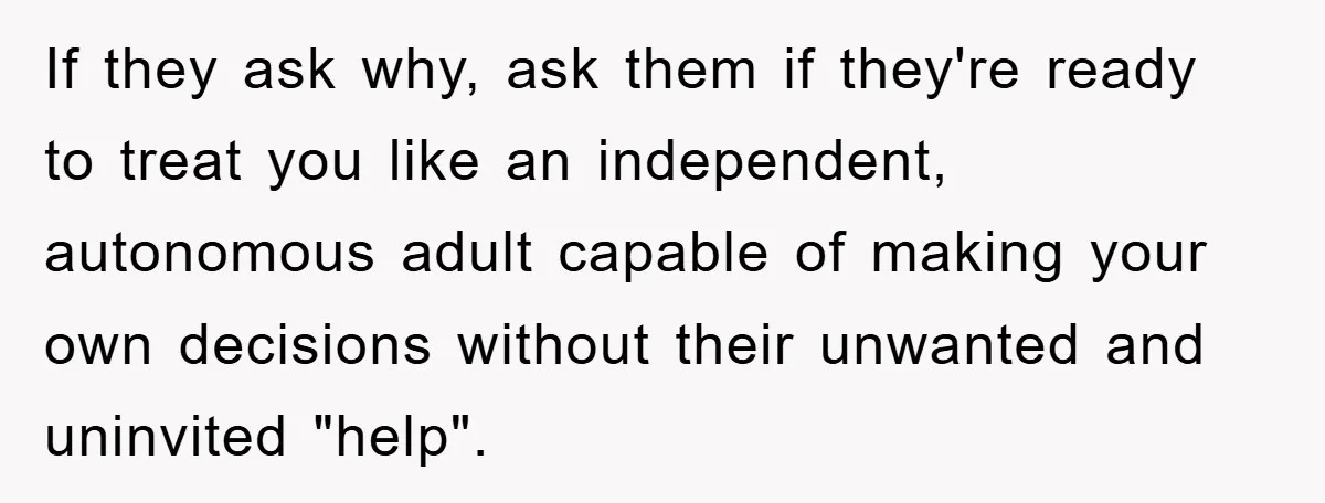 If they ask why, ask them if they're ready to treat you like an independent, autonomous adult capable of making your own decisions without their unwanted and uninvited "help".