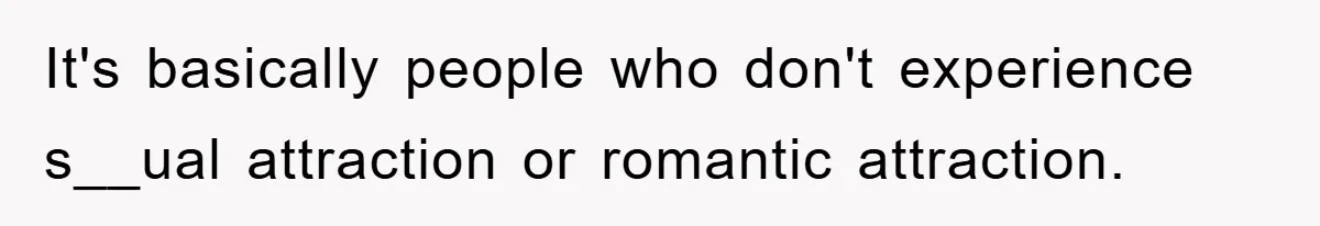 It's basically people who don't experience s__ual attraction or romantic attraction.