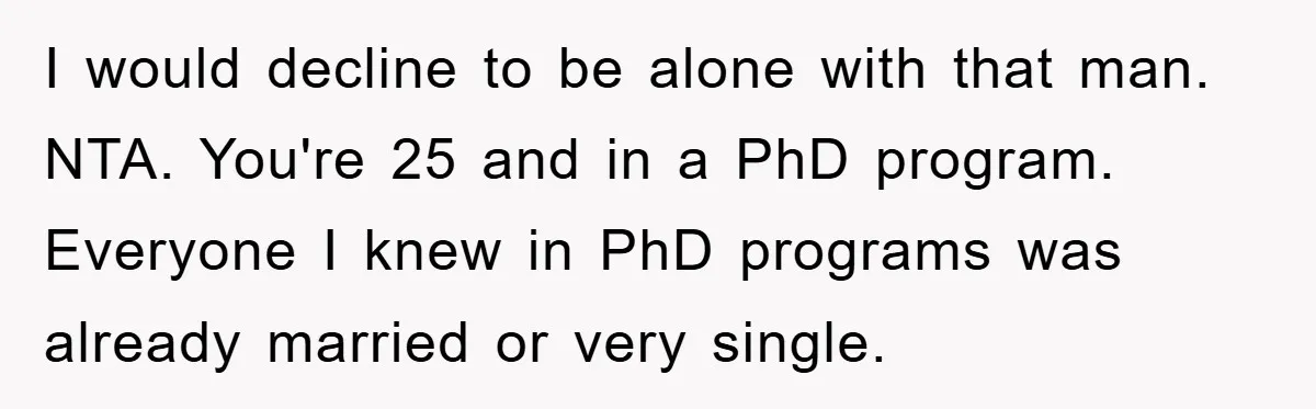I would decline to be alone with that man. NTA. You're 25 and in a PhD program. Everyone I knew in PhD programs was already married or very single.