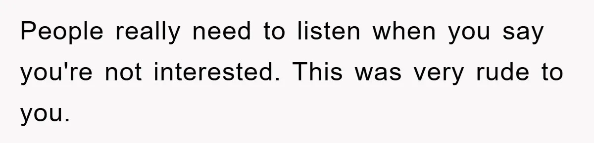 People really need to listen when you say you're not interested. This was very rude to you.