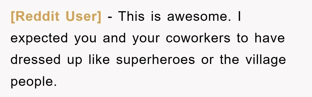 [Reddit User] − This is awesome. I expected you and your coworkers to have dressed up like superheroes or the village people.
