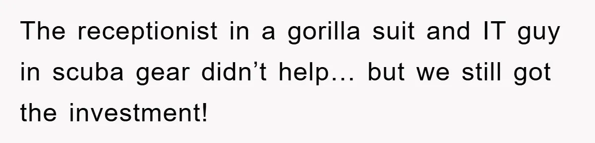 The receptionist in a gorilla suit and IT guy in scuba gear didn’t help… but we still got the investment!