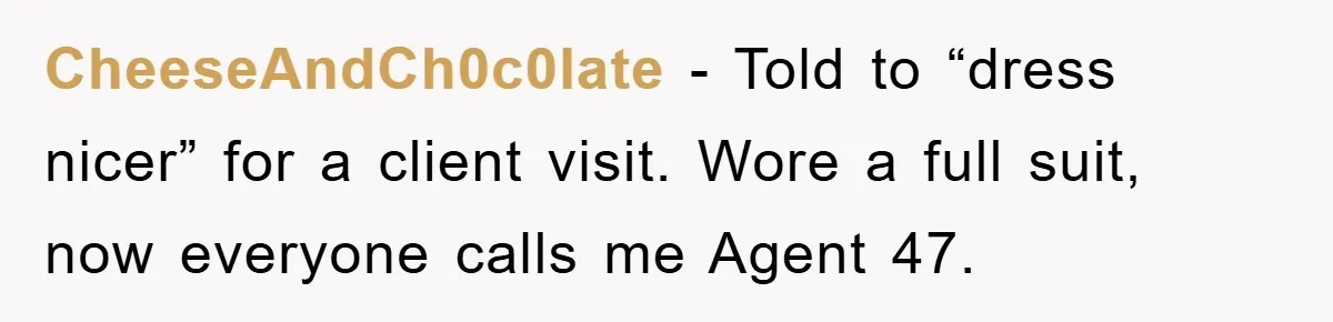 CheeseAndCh0c0late − Told to “dress nicer” for a client visit. Wore a full suit, now everyone calls me Agent 47.