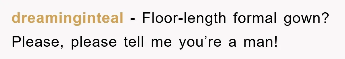 dreaminginteal − Floor-length formal gown? Please, please tell me you’re a man!