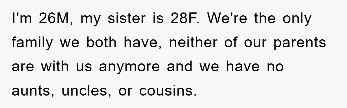 I'm 26M, my sister is 28F. We're the only family we both have, neither of our parents are with us anymore and we have no aunts, uncles, or cousins.