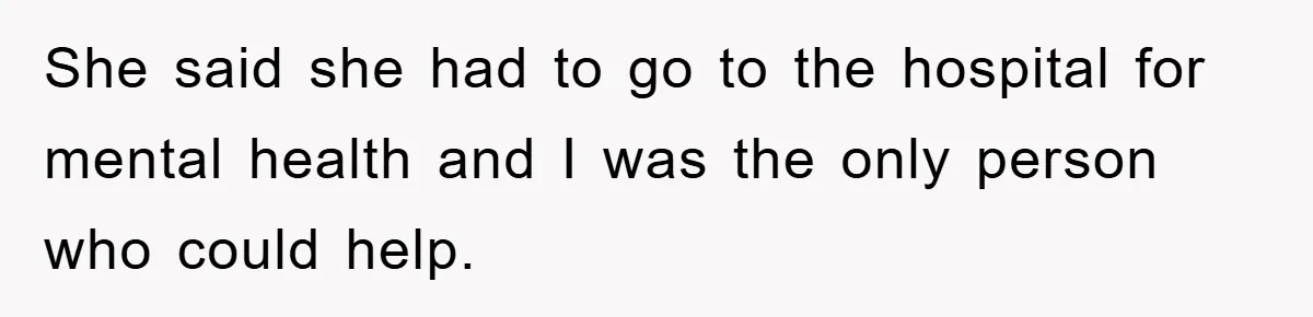 She said she had to go to the hospital for mental health and I was the only person who could help.