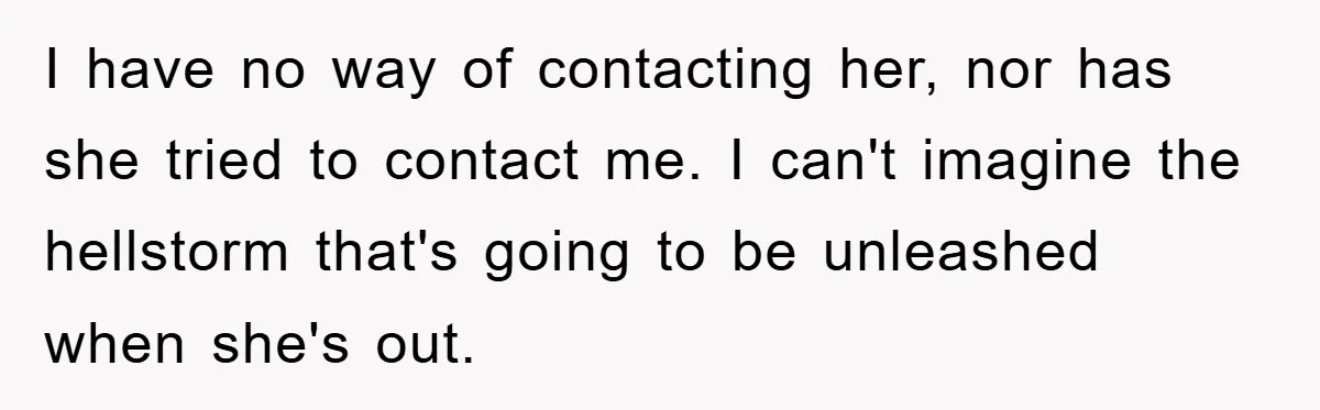I have no way of contacting her, nor has she tried to contact me. I can't imagine the hellstorm that's going to be unleashed when she's out.