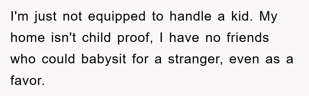 I'm just not equipped to handle a kid. My home isn't child proof, I have no friends who could babysit for a stranger, even as a favor.