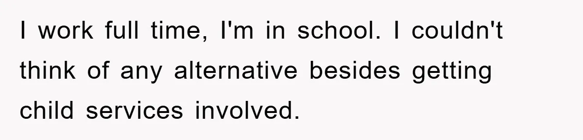 I work full time, I'm in school. I couldn't think of any alternative besides getting child services involved.