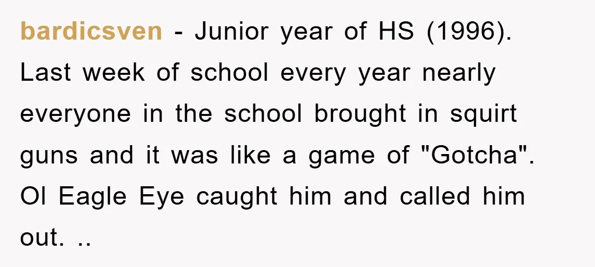 bardicsven - Junior year of HS (1996). Last week of school every year nearly everyone in the school brought in squirt guns and it was like a game of "Gotcha"....