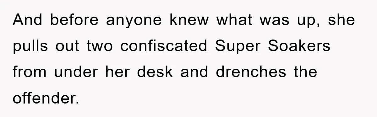 And before anyone knew what was up, she pulls out two confiscated Super Soakers from under her desk and drenches the offender.