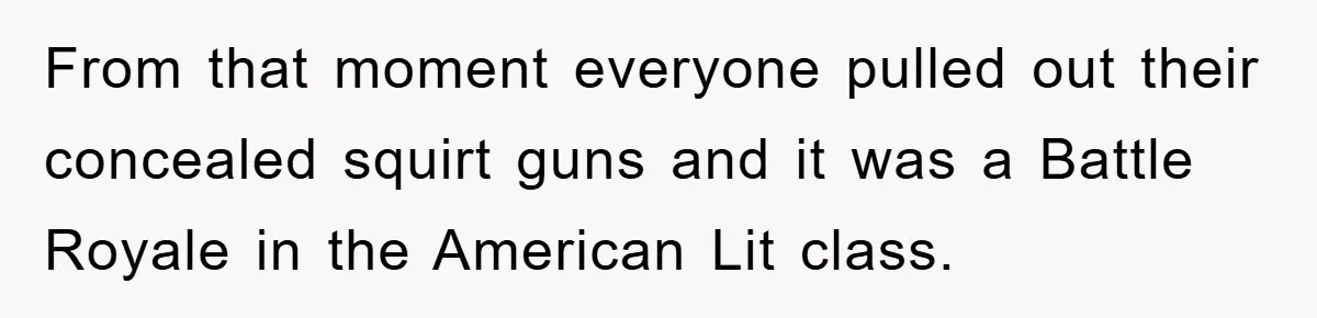 From that moment everyone pulled out their concealed squirt guns and it was a Battle Royale in the American Lit class.