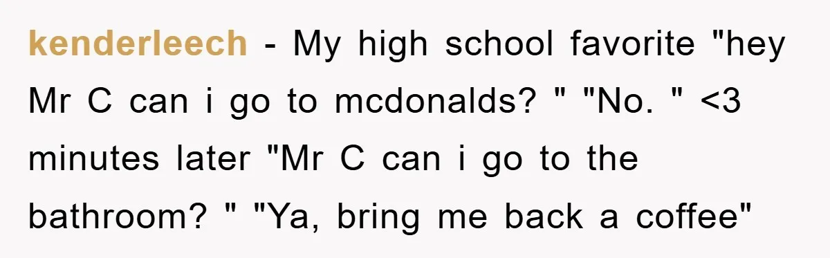 kenderleech - My high school favorite "hey Mr C can i go to mcdonalds? " "No. " <3 minutes later "Mr C can i go to the bathroom? " "Ya,...