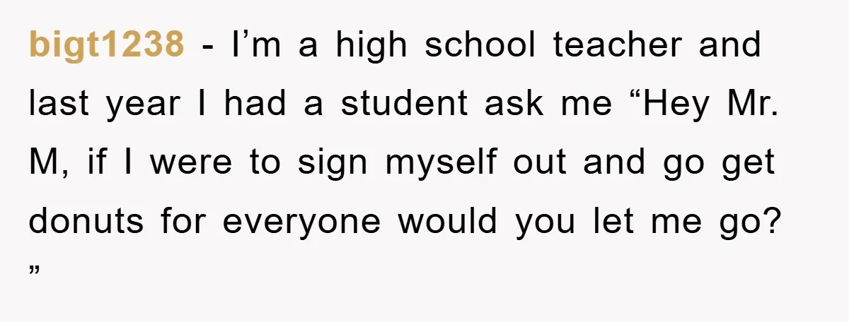 bigt1238 - I’m a high school teacher and last year I had a student ask me “Hey Mr. M, if I were to sign myself out and go get donuts...