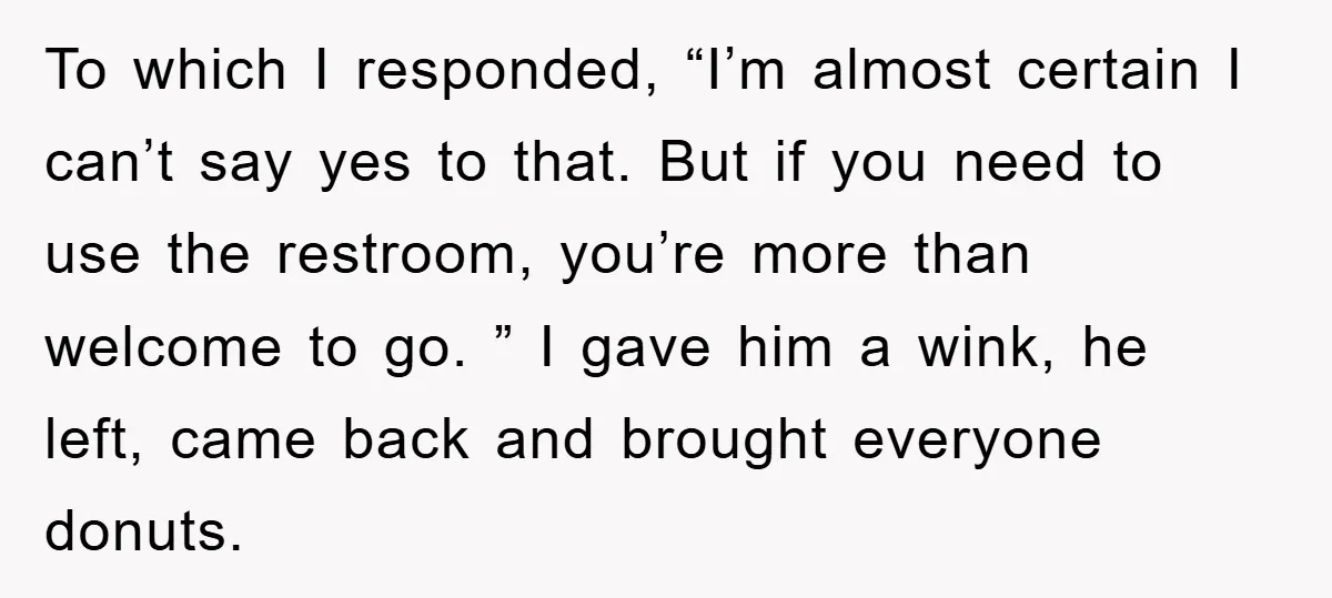 To which I responded, “I’m almost certain I can’t say yes to that. But if you need to use the restroom, you’re more than welcome to go. ” I gave...