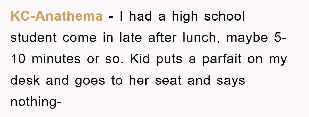 KC-Anathema - I had a high school student come in late after lunch, maybe 5-10 minutes or so. Kid puts a parfait on my desk and goes to her seat...