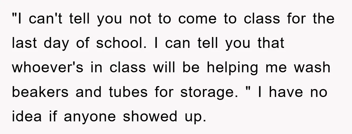 "I can't tell you not to come to class for the last day of school. I can tell you that whoever's in class will be helping me wash beakers and...