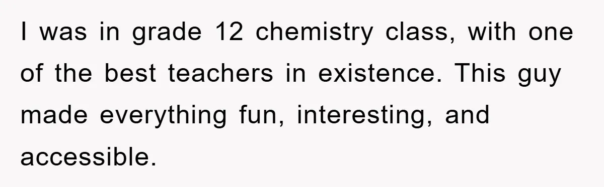 I was in grade 12 chemistry class, with one of the best teachers in existence. This guy made everything fun, interesting, and accessible.
