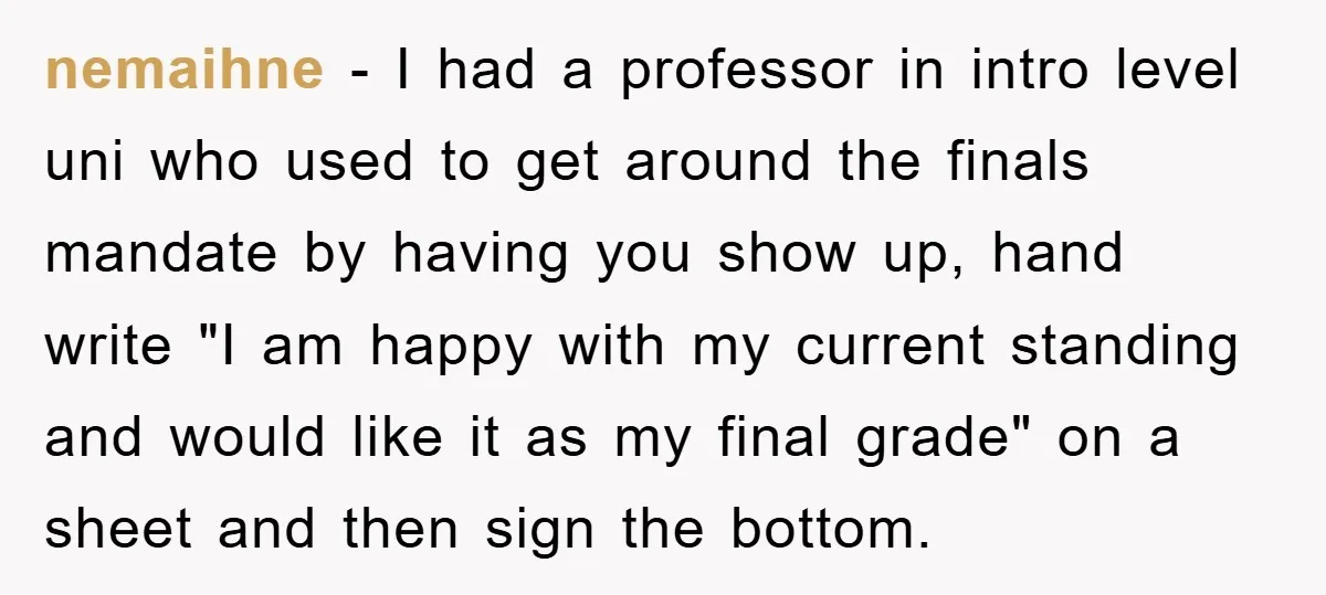 nemaihne - I had a professor in intro level uni who used to get around the finals mandate by having you show up, hand write "I am happy with my...
