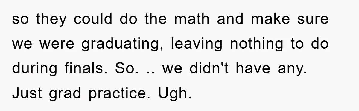 so they could do the math and make sure we were graduating, leaving nothing to do during finals. So. .. we didn't have any. Just grad practice. Ugh.