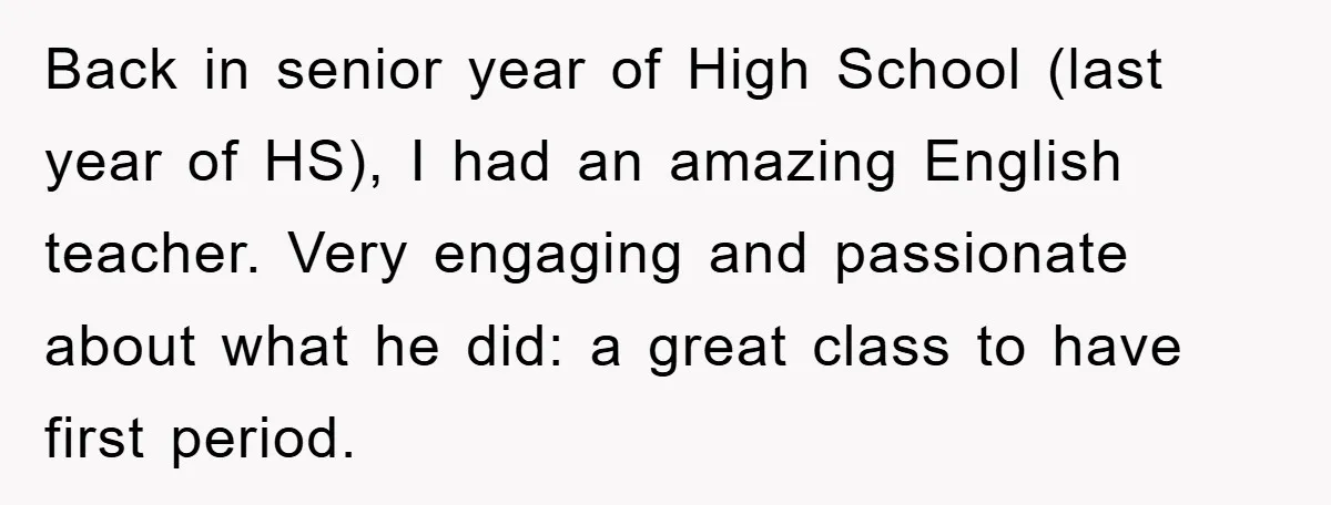 Back in senior year of High School (last year of HS), I had an amazing English teacher. Very engaging and passionate about what he did: a great class to have...