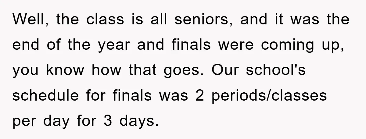 Well, the class is all seniors, and it was the end of the year and finals were coming up, you know how that goes. Our school's schedule for finals was...
