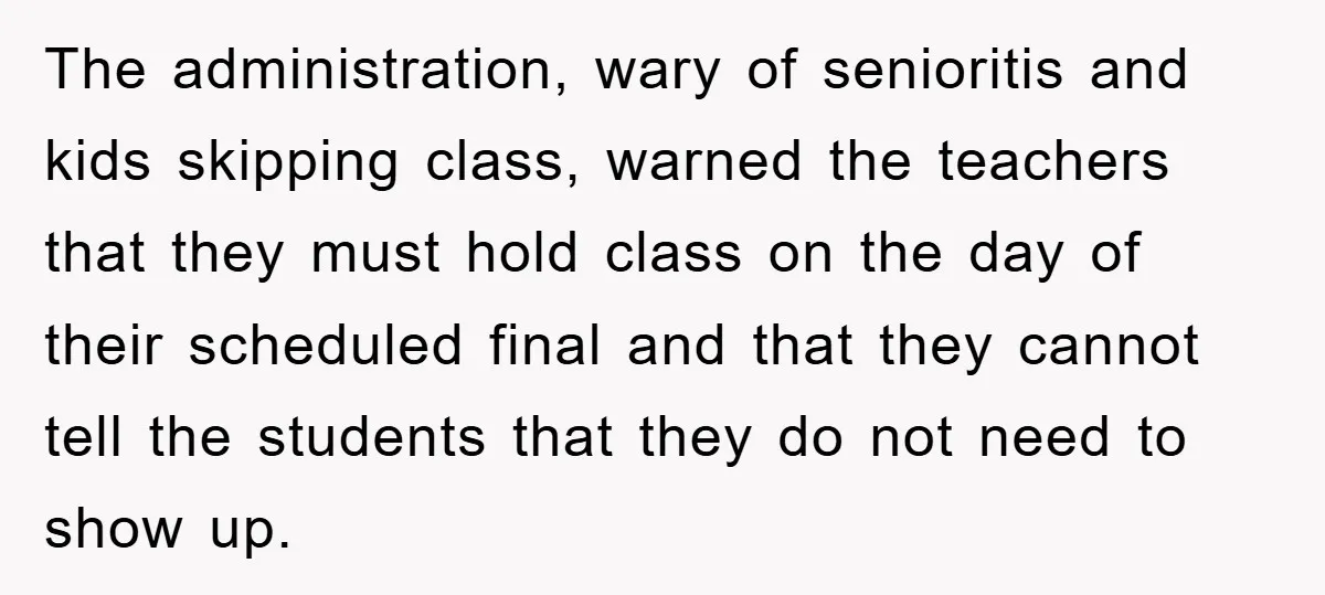 The administration, wary of senioritis and kids skipping class, warned the teachers that they must hold class on the day of their scheduled final and that they cannot tell the...