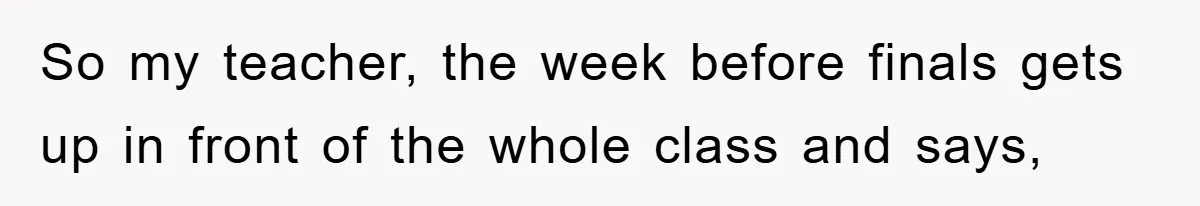 So my teacher, the week before finals gets up in front of the whole class and says,