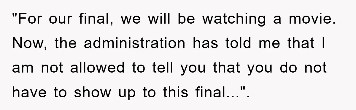 "For our final, we will be watching a movie. Now, the administration has told me that I am not allowed to tell you that you do not have to show...